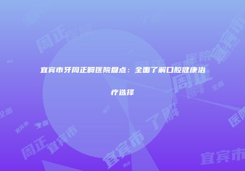 宜宾市牙周正畸医院盘点：全面了解口腔健康治疗选择