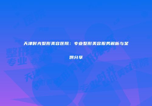天津时光整形美容医院：专业整形美容服务解析与案例分享