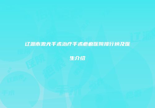 辽源市激光手术治疗手术疤痕医院排行榜及医生介绍