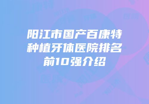 阳江市国产百康特种植牙体医院排名前10强介绍