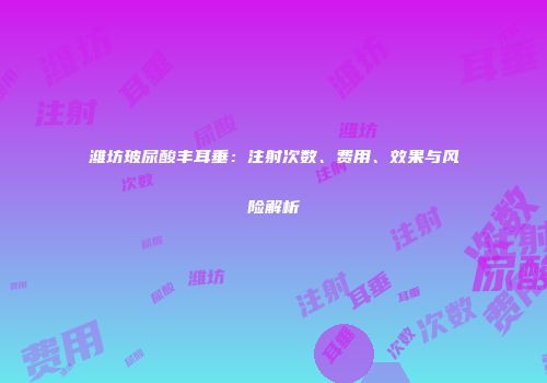 潍坊玻尿酸丰耳垂：注射次数、费用、效果与风险解析
