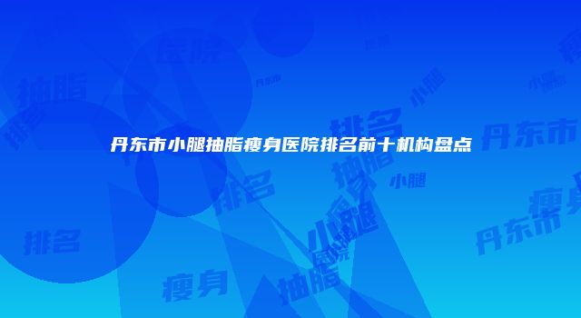 丹东市小腿抽脂瘦身医院排名前十机构盘点