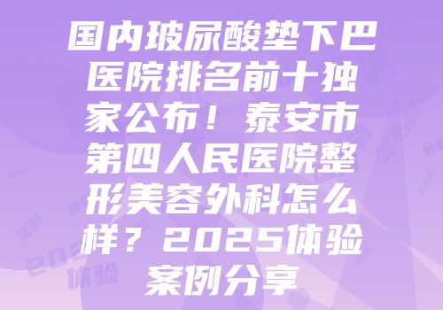 国内玻尿酸垫下巴医院排名前十独家公布！泰安市第四人民医院整形美容外科怎么样？2025体验案例分享