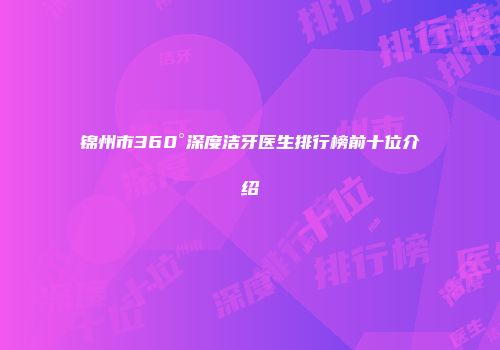 锦州市360°深度洁牙医生排行榜前十位介绍