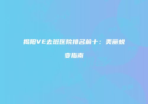 揭阳VE去斑医院排名前十：美丽蜕变指南