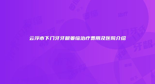 云浮市下门牙牙龈萎缩治疗费用及医院介绍