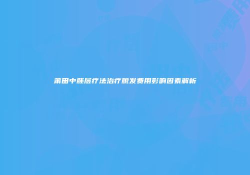 莆田中胚层疗法治疗脱发费用影响因素解析