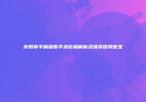 庆阳市手臂吸脂手术价格解析及推荐医院医生