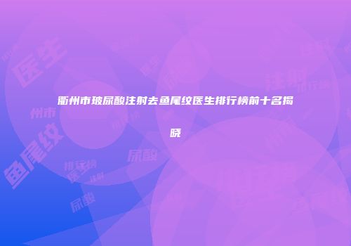 衢州市玻尿酸注射去鱼尾纹医生排行榜前十名揭晓