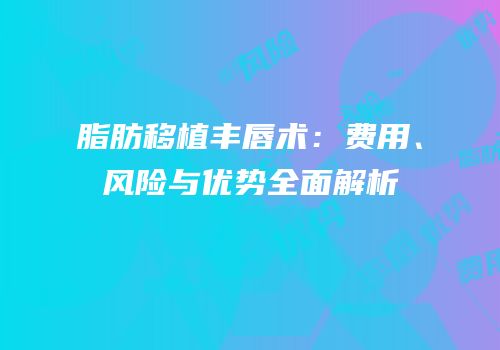 脂肪移植丰唇术：费用、风险与优势全面解析