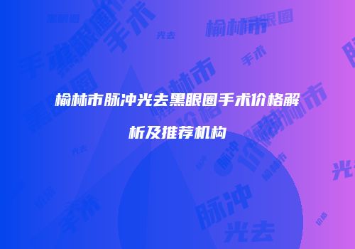 榆林市脉冲光去黑眼圈手术价格解析及推荐机构