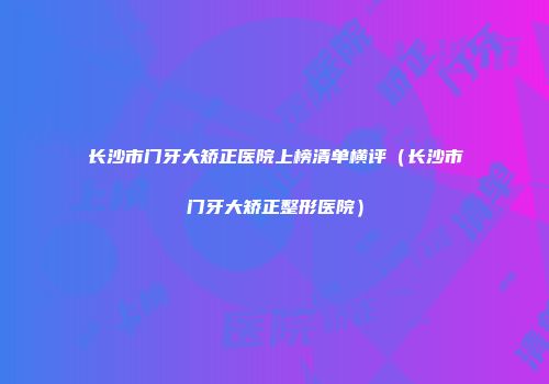 长沙市门牙大矫正医院上榜清单横评（长沙市门牙大矫正整形医院）