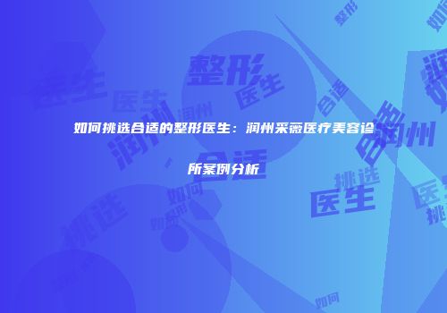 如何挑选合适的整形医生：润州采薇医疗美容诊所案例分析