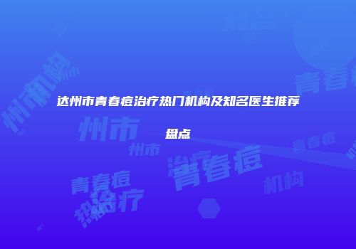 达州市青春痘治疗热门机构及知名医生推荐盘点