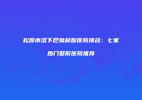 松原市溶下巴玻尿酸医院排名：七家热门整形医院推荐