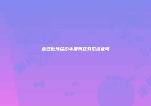 宿迁做玻尿酸丰唇娇正有后遗症吗