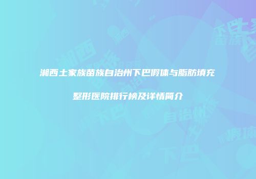 湘西土家族苗族自治州下巴假体与脂肪填充整形医院排行榜及详情简介