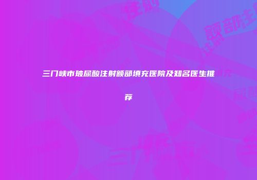 三门峡市玻尿酸注射额部填充医院及知名医生推荐