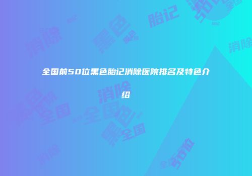 全国前50位黑色胎记消除医院排名及特色介绍