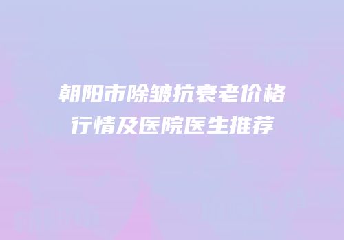 朝阳市除皱抗衰老价格行情及医院医生推荐
