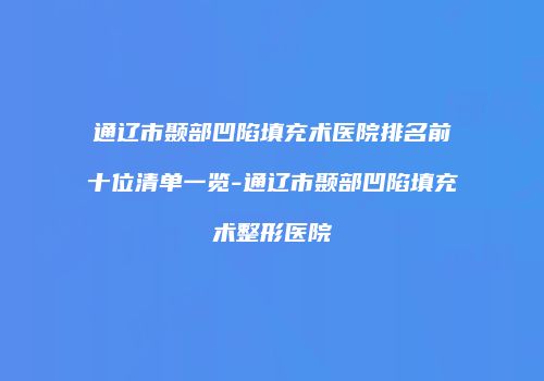 通辽市颞部凹陷填充术医院排名前十位清单一览-通辽市颞部凹陷填充术整形医院