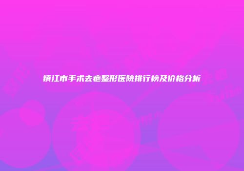 镇江市手术去疤整形医院排行榜及价格分析