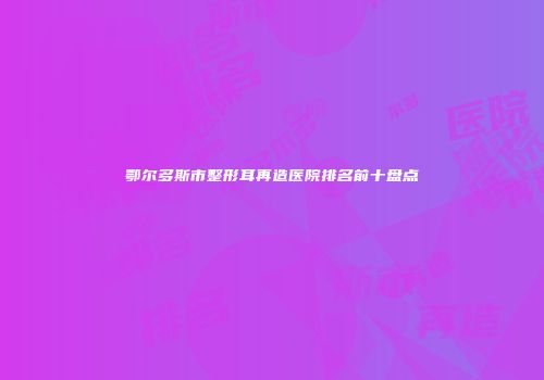 鄂尔多斯市整形耳再造医院排名前十盘点