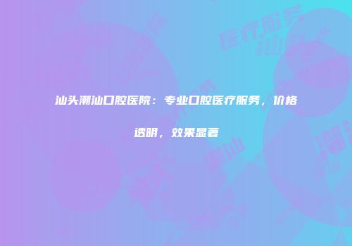 汕头潮汕口腔医院：专业口腔医疗服务，价格透明，效果显著