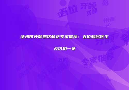 德州市牙颌拥挤矫正专家推荐：五位知名医生及价格一览