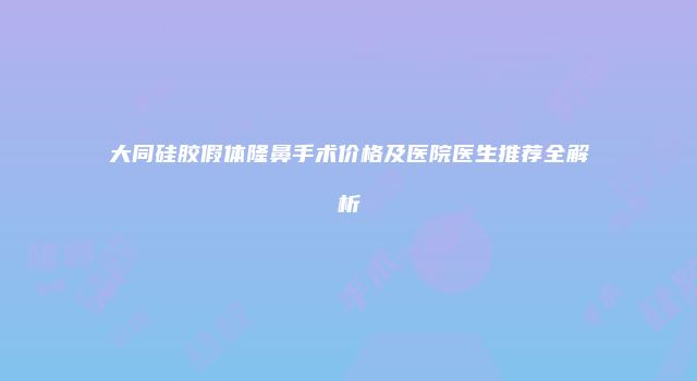 大同硅胶假体隆鼻手术价格及医院医生推荐全解析