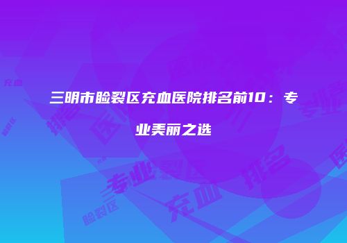 三明市睑裂区充血医院排名前10：专业美丽之选