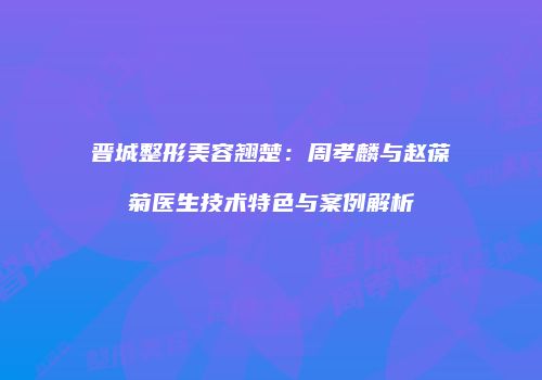 晋城整形美容翘楚：周孝麟与赵葆菊医生技术特色与案例解析