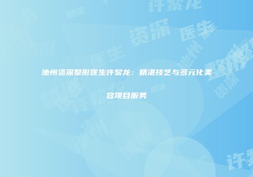 池州资深整形医生许黎龙：精湛技艺与多元化美容项目服务