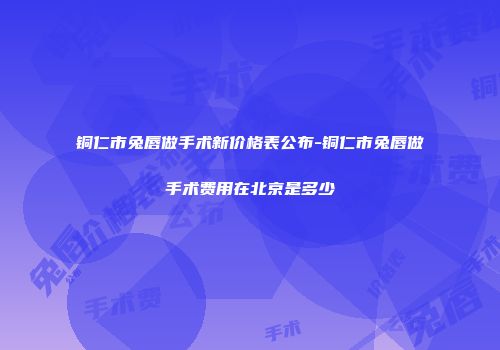 铜仁市兔唇做手术新价格表公布-铜仁市兔唇做手术费用在北京是多少