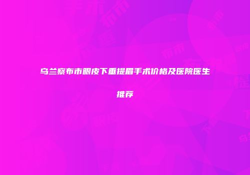 乌兰察布市眼皮下垂提眉手术价格及医院医生推荐