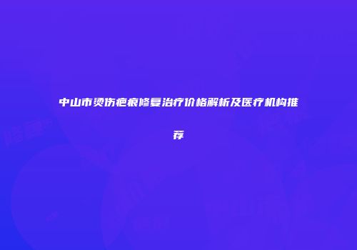 中山市烫伤疤痕修复治疗价格解析及医疗机构推荐