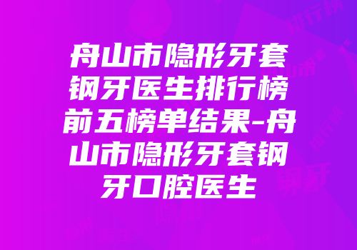 舟山市隐形牙套钢牙医生排行榜前五榜单结果-舟山市隐形牙套钢牙口腔医生