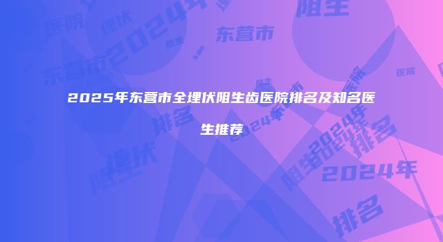 2025年东营市全埋伏阻生齿医院排名及知名医生推荐