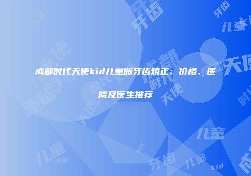 成都时代天使kid儿童版牙齿矫正：价格、医院及医生推荐