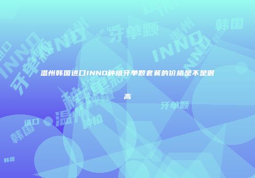 温州韩国进口INNO种植牙单颗套餐的价格是不是很高
