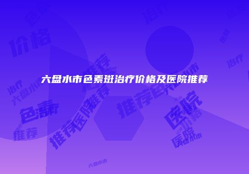 六盘水市色素斑治疗价格及医院推荐