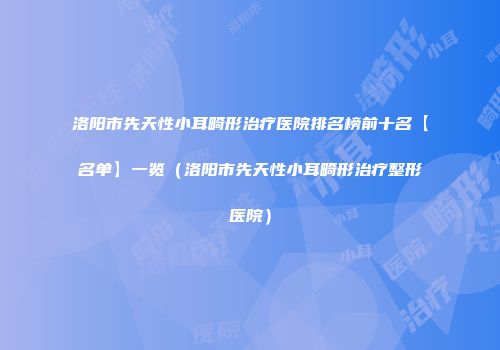 洛阳市先天性小耳畸形治疗医院排名榜前十名【名单】一览（洛阳市先天性小耳畸形治疗整形医院）