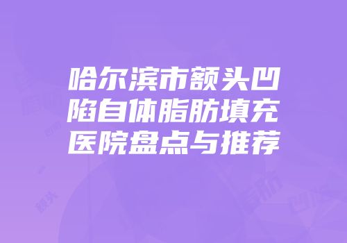 哈尔滨市额头凹陷自体脂肪填充医院盘点与推荐