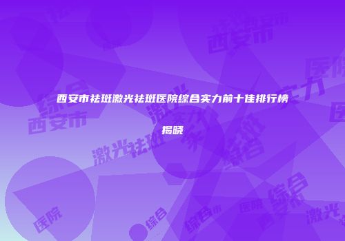 西安市祛斑激光祛斑医院综合实力前十佳排行榜揭晓