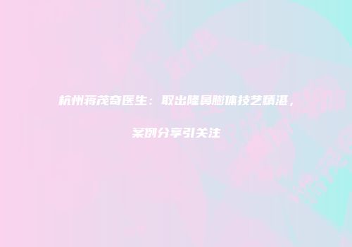 杭州蒋茂奇医生：取出隆鼻膨体技艺精湛，案例分享引关注