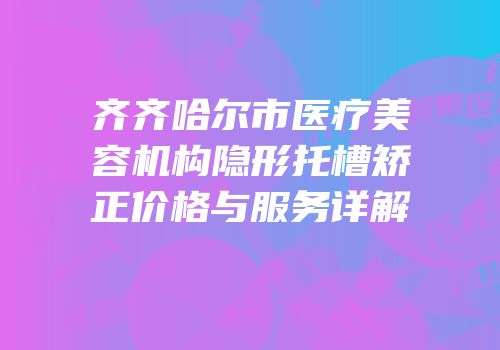 齐齐哈尔市医疗美容机构隐形托槽矫正价格与服务详解