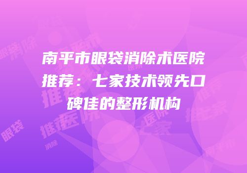 南平市眼袋消除术医院推荐：七家技术领先口碑佳的整形机构