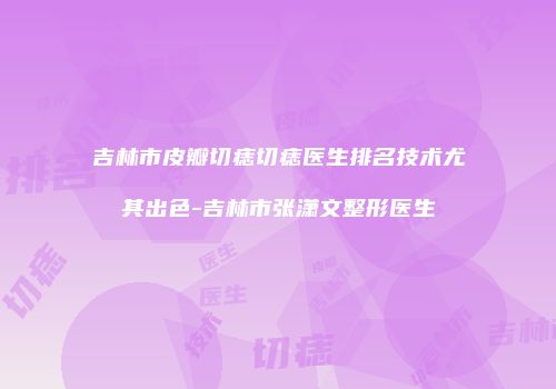 吉林市皮瓣切痣切痣医生排名技术尤其出色-吉林市张潇文整形医生