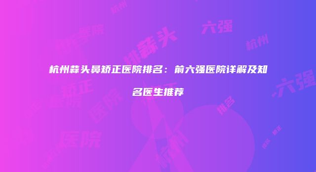 杭州蒜头鼻矫正医院排名：前六强医院详解及知名医生推荐