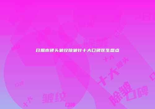 日照市额头皱纹除皱针十大口碑医生盘点